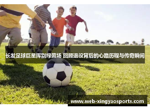 长发足球巨星挥别绿茵场 回顾退役背后的心路历程与传奇瞬间 长发足球巨星挥别绿茵场 回顾退役背后的心路历程与传奇瞬间