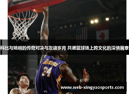 科比与姚明的传奇对决与友谊岁月 共谱篮球场上跨文化的深情篇章