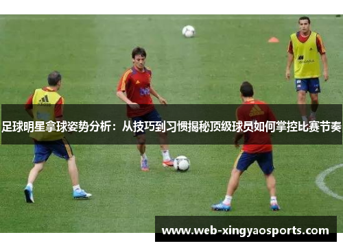 足球明星拿球姿势分析：从技巧到习惯揭秘顶级球员如何掌控比赛节奏