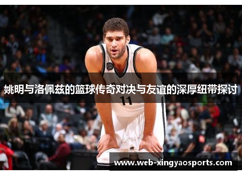 姚明与洛佩兹的篮球传奇对决与友谊的深厚纽带探讨