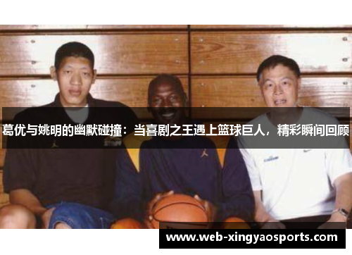 葛优与姚明的幽默碰撞：当喜剧之王遇上篮球巨人，精彩瞬间回顾