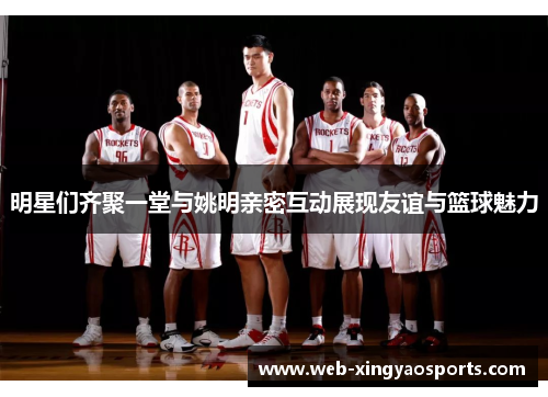 明星们齐聚一堂与姚明亲密互动展现友谊与篮球魅力