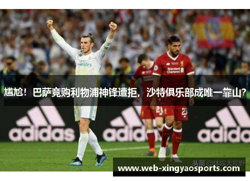 尴尬！巴萨竞购利物浦神锋遭拒，沙特俱乐部成唯一靠山？